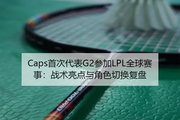 Caps首次代表G2参加LPL全球赛事：战术亮点与角色切换复盘